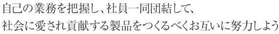 自己の業務を把握し、社員一同団結して、社会に愛され貢献する製品をつくるべくお互いに努力しよう