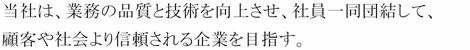 当社は、業務の品質・技術の向上を意識し、社員一同団結して、顧客の信頼を獲得し、社会への貢献を目指す。