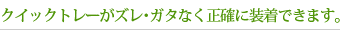 クイックトレーがズレ･ガタなく正確に装着できます。