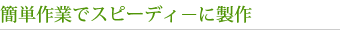 簡単作業でスピーディーに製作